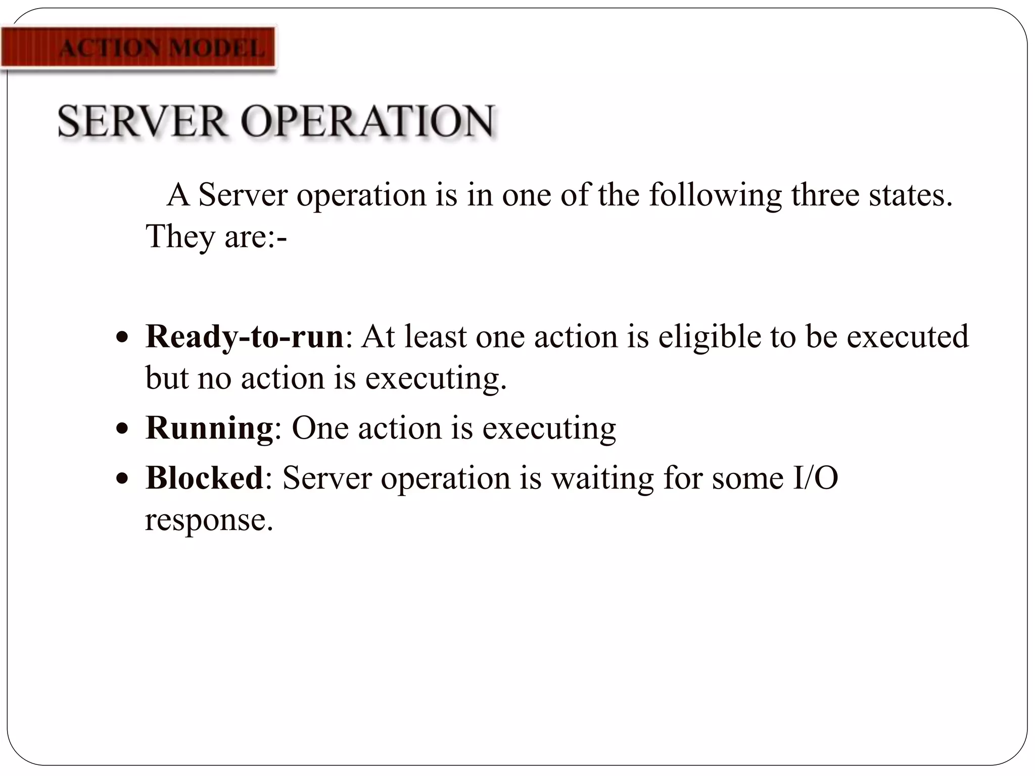 A Server operation is in one of the following three states.
They are:-
 Ready-to-run: At least one action is eligible to be executed
but no action is executing.
 Running: One action is executing
 Blocked: Server operation is waiting for some I/O
response.
 