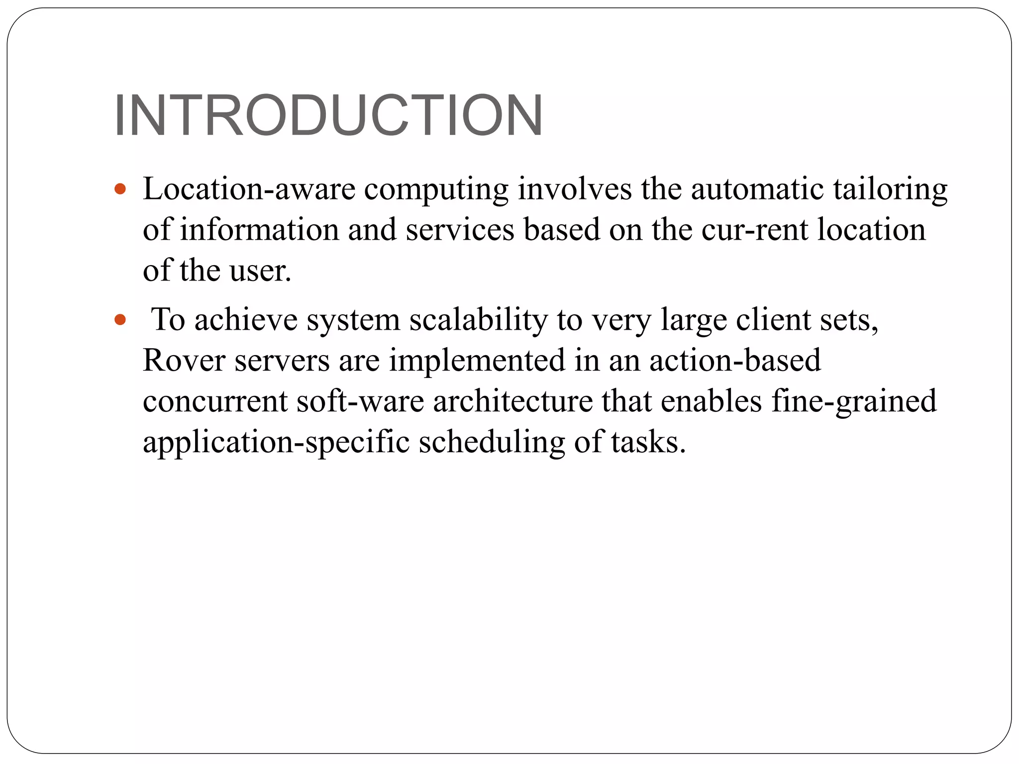 INTRODUCTION
 Location-aware computing involves the automatic tailoring
of information and services based on the cur-rent location
of the user.
 To achieve system scalability to very large client sets,
Rover servers are implemented in an action-based
concurrent soft-ware architecture that enables fine-grained
application-specific scheduling of tasks.
 