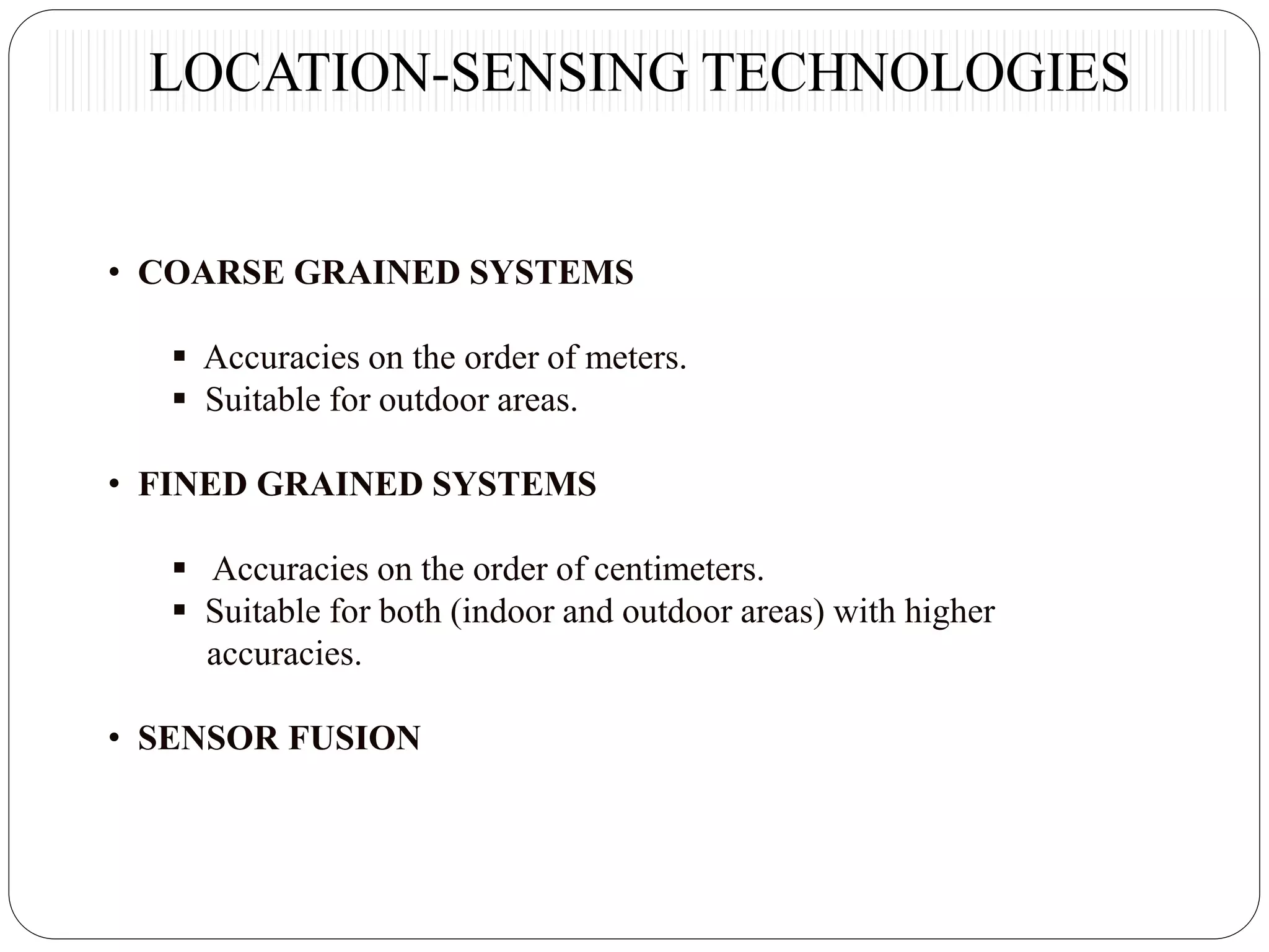• COARSE GRAINED SYSTEMS
 Accuracies on the order of meters.
 Suitable for outdoor areas.
• FINED GRAINED SYSTEMS
 Accuracies on the order of centimeters.
 Suitable for both (indoor and outdoor areas) with higher
accuracies.
• SENSOR FUSION
LOCATION-SENSING TECHNOLOGIES
 