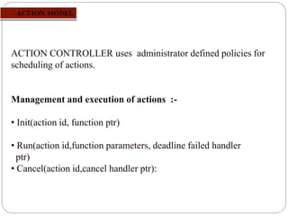 ACTION CONTROLLER uses administrator defined policies for
scheduling of actions.
Management and execution of actions :-
• Init(action id, function ptr)
• Run(action id,function parameters, deadline failed handler
ptr)
• Cancel(action id,cancel handler ptr):
 