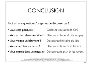 CONCLUSION

Tout est une question d’usages et de découvertes !

• Vous   êtes perdu(e) ?                                               Orientez-vous avec le GPS
• Vous   arrivez dans une ville ?                                      Découvrez les endroits sympas
• Vous   visitez un bâtiment ?                                         Découvrez l’histoire du lieu
• Vous   cherchez un resto ?                                           Découvrez la carte et les avis
• Vous   entrez dans un magasin ? Découvrez le plan et les rayons
                                  La mise à disposition gratuite est un choix, la propriété intellectuelle un droit.
                  En cas d’utilisation des informations de cette présentation, merci d’en citer la source de la façon suivante :
             © Fred Colantonio, tous droits réservés | www.fredcolantonio.be | contact@fredcolantonio.be
                                                                                                                                   10
 