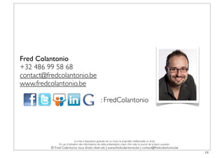 Fred Colantonio
+32 486 99 58 68
contact@fredcolantonio.be
www.fredcolantonio.be

                                                        : FredColantonio




                               La mise à disposition gratuite est un choix, la propriété intellectuelle un droit.
               En cas d’utilisation des informations de cette présentation, merci d’en citer la source de la façon suivante :
          © Fred Colantonio, tous droits réservés | www.fredcolantonio.be | contact@fredcolantonio.be
                                                                                                                                11
 