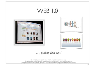 WEB 1.0




                              … come visit us !
                     La mise à disposition gratuite est un choix, la propriété intellectuelle un droit.
     En cas d’utilisation des informations de cette présentation, merci d’en citer la source de la façon suivante :
© Fred Colantonio, tous droits réservés | www.fredcolantonio.be | contact@fredcolantonio.be
                                                                                                                      3
 