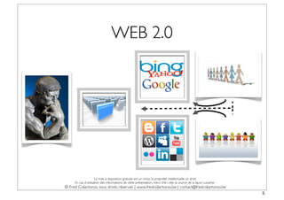 WEB 2.0




                     La mise à disposition gratuite est un choix, la propriété intellectuelle un droit.
     En cas d’utilisation des informations de cette présentation, merci d’en citer la source de la façon suivante :
© Fred Colantonio, tous droits réservés | www.fredcolantonio.be | contact@fredcolantonio.be
                                                                                                                      5
 