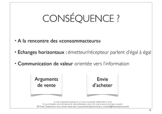CONSÉQUENCE ?

•A   la rencontre des «consommacteurs»

• Echanges   horizontaux : émetteur/récepteur parlent d’égal à égal

• Communication               de valeur orientée vers l’information

          Arguments                                                                   Envie
           de vente                                                                 d’acheter

                                La mise à disposition gratuite est un choix, la propriété intellectuelle un droit.
                En cas d’utilisation des informations de cette présentation, merci d’en citer la source de la façon suivante :
           © Fred Colantonio, tous droits réservés | www.fredcolantonio.be | contact@fredcolantonio.be
                                                                                                                                 6
 