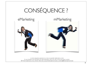 CONSÉQUENCE ?
eMarketing                                                                  mMarketing




                      La mise à disposition gratuite est un choix, la propriété intellectuelle un droit.
      En cas d’utilisation des informations de cette présentation, merci d’en citer la source de la façon suivante :
 © Fred Colantonio, tous droits réservés | www.fredcolantonio.be | contact@fredcolantonio.be
                                                                                                                       8
 