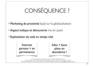 CONSÉQUENCE ?

• Marketing    de proximité basé sur la géolocalisation

• Aspect   ludique et découverte mis en avant

• Exploitation     du web en temps réel

             Internet                                                           Infos + bons
           partout + en                                                           plans en
           permanence                                                           abondance !

                                 La mise à disposition gratuite est un choix, la propriété intellectuelle un droit.
                 En cas d’utilisation des informations de cette présentation, merci d’en citer la source de la façon suivante :
            © Fred Colantonio, tous droits réservés | www.fredcolantonio.be | contact@fredcolantonio.be
                                                                                                                                  9
 