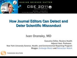 How Journal Editors Can Detect and Deter Scientific Misconduct Ivan Oransky, MD Executive Editor, Reuters Health Adjunct Asst. Professor,  New York University Science, Health, and Environmental Reporting Program Blogger,  Embargo Watch  and  Retraction Watch 