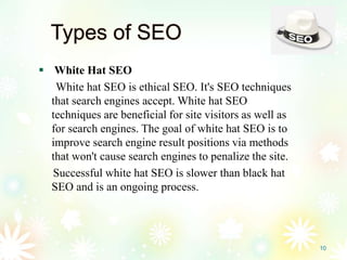 Types of SEO
 White Hat SEO
White hat SEO is ethical SEO. It's SEO techniques
that search engines accept. White hat SEO
techniques are beneficial for site visitors as well as
for search engines. The goal of white hat SEO is to
improve search engine result positions via methods
that won't cause search engines to penalize the site.
Successful white hat SEO is slower than black hat
SEO and is an ongoing process.
10
 