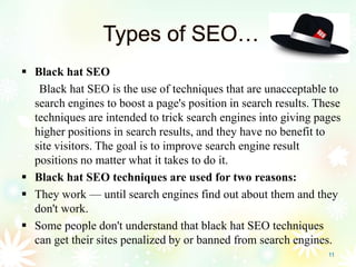 Types of SEO…
 Black hat SEO
Black hat SEO is the use of techniques that are unacceptable to
search engines to boost a page's position in search results. These
techniques are intended to trick search engines into giving pages
higher positions in search results, and they have no benefit to
site visitors. The goal is to improve search engine result
positions no matter what it takes to do it.
 Black hat SEO techniques are used for two reasons:
 They work — until search engines find out about them and they
don't work.
 Some people don't understand that black hat SEO techniques
can get their sites penalized by or banned from search engines.
11
 
