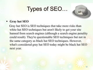 Types of SEO…
 Gray hat SEO
Gray hat SEO is SEO techniques that take more risks than
white hat SEO techniques but aren't likely to get your site
banned from search engines (although a search engine penality
could result). They're questionable SEO techniques but not in
the same category as black hat SEO techniques. However,
what's considered gray hat SEO today might be black hat SEO
next year.
12
 