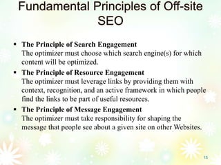 Fundamental Principles of Off-site
SEO
 The Principle of Search Engagement
The optimizer must choose which search engine(s) for which
content will be optimized.
 The Principle of Resource Engagement
The optimizer must leverage links by providing them with
context, recognition, and an active framework in which people
find the links to be part of useful resources.
 The Principle of Message Engagement
The optimizer must take responsibility for shaping the
message that people see about a given site on other Websites.
15
 