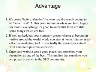 Advantage
1. it’s cost-effective. You don't have to pay the search engine to
be "advertised". At this point in time is when you have to pay
for almost everything; it's good to know that there are still
some things which are free.
2. If well ranked, has your company greater chance at becoming
visible around the world, while you stay at home. Internet is an
effective marketing tool. It is actually the marketplace itself
with numerous potential clienteles.
3. Once your website gets a good place, you somehow your
reputation as one of the best. This implies that somehow you
are properly valued in the SEO community.
16
 