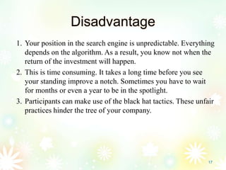 Disadvantage
1. Your position in the search engine is unpredictable. Everything
depends on the algorithm. As a result, you know not when the
return of the investment will happen.
2. This is time consuming. It takes a long time before you see
your standing improve a notch. Sometimes you have to wait
for months or even a year to be in the spotlight.
3. Participants can make use of the black hat tactics. These unfair
practices hinder the tree of your company.
17
 