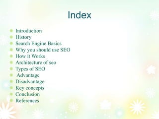 Index
Introduction
History
Search Engine Basics
Why you should use SEO
How it Works
Architecture of seo
Types of SEO
Advantage
Disadvantage
Key concepts
Conclusion
References
 