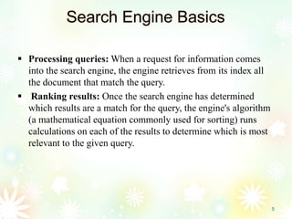 Search Engine Basics
 Processing queries: When a request for information comes
into the search engine, the engine retrieves from its index all
the document that match the query.
 Ranking results: Once the search engine has determined
which results are a match for the query, the engine's algorithm
(a mathematical equation commonly used for sorting) runs
calculations on each of the results to determine which is most
relevant to the given query.
5
 