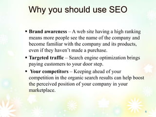 Why you should use SEO
 Brand awareness – A web site having a high ranking
means more people see the name of the company and
become familiar with the company and its products,
even if they haven’t made a purchase.
 Targeted traffic – Search engine optimization brings
paying customers to your door step.
 Your competitors – Keeping ahead of your
competition in the organic search results can help boost
the perceived position of your company in your
marketplace.
6
 