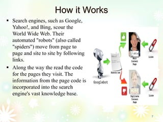 How it Works
 Search engines, such as Google,
Yahoo!, and Bing, scour the
World Wide Web. Their
automated "robots" (also called
"spiders") move from page to
page and site to site by following
links.
 Along the way the read the code
for the pages they visit. The
information from the page code is
incorporated into the search
engine's vast knowledge base.
7
 