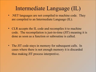 Intermediate Language (IL)
• .NET languages are not compiled to machine code. They
  are compiled to an Intermediate Language (IL).

• CLR accepts the IL code and recompiles it to machine
  code. The recompilation is just-in-time (JIT) meaning it is
  done as soon as a function or subroutine is called.

• The JIT code stays in memory for subsequent calls. In
  cases where there is not enough memory it is discarded
  thus making JIT process interpretive.
 