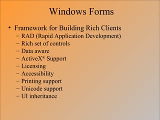 Windows Forms
• Framework for Building Rich Clients
  –   RAD (Rapid Application Development)
  –   Rich set of controls
  –   Data aware
  –   ActiveX® Support
  –   Licensing
  –   Accessibility
  –   Printing support
  –   Unicode support
  –   UI inheritance
 