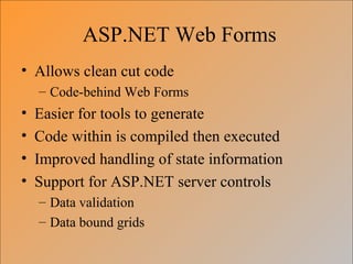 ASP.NET Web Forms
• Allows clean cut code
    – Code-behind Web Forms
•   Easier for tools to generate
•   Code within is compiled then executed
•   Improved handling of state information
•   Support for ASP.NET server controls
    – Data validation
    – Data bound grids
 