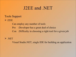 J2EE and .NET
Tools Support
 J2EE
      Can employ any number of tools
      Pro :Developer has a great deal of choice
      Con :Difficulty in choosing a right tool for a given job

 .NET
     Visual Studio.NET, single IDE for building an application
 