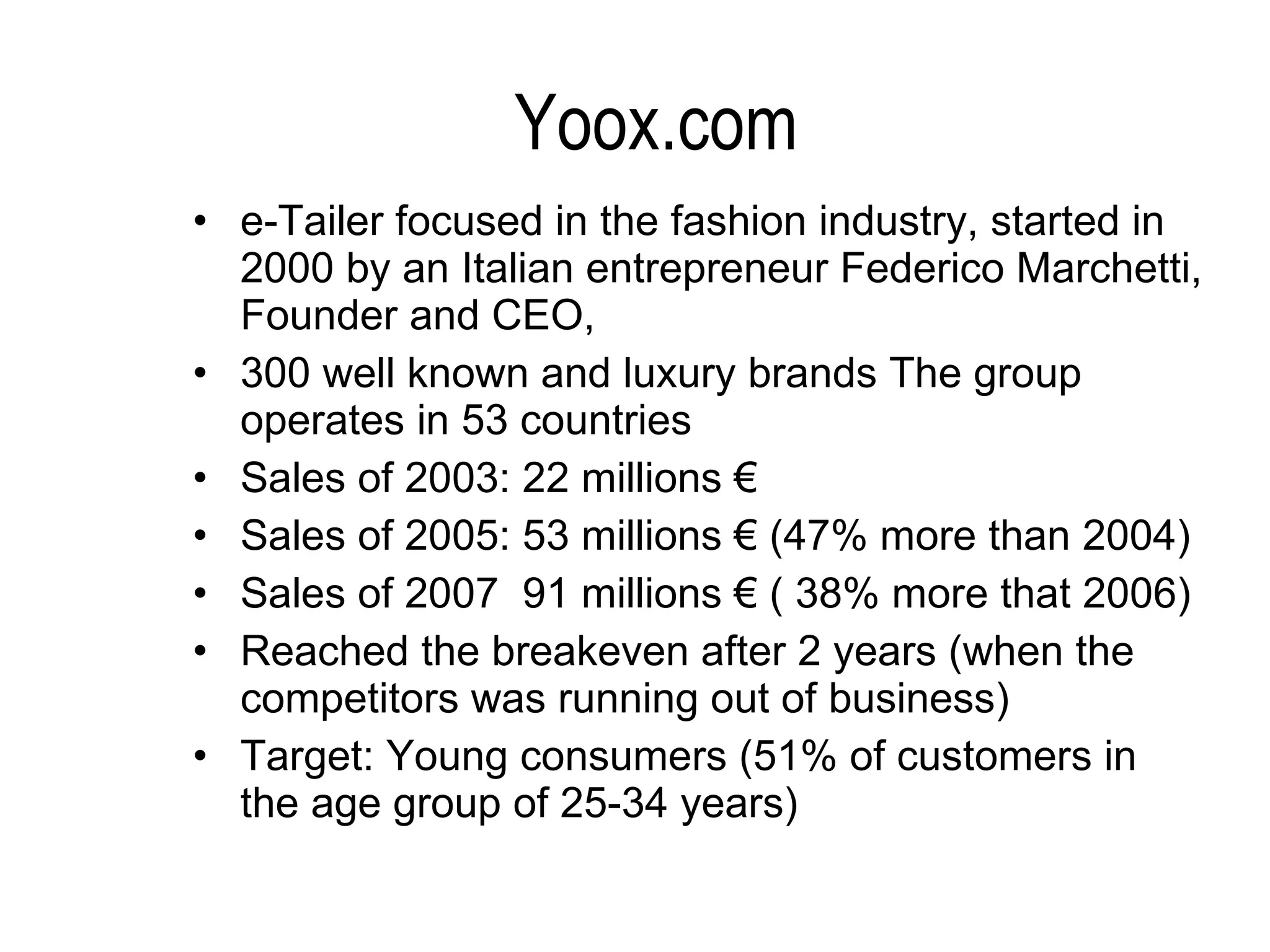 Yoox.com e-Tailer focused in the fashion industry, started in 2000 by an Italian entrepreneur Federico Marchetti, Founder and CEO,  300 well known and luxury brands The group operates in 53 countries Sales of 2003: 22 millions € Sales of 2005: 53 millions € (47% more than 2004) Sales of 2007  91 millions € ( 38% more that 2006) Reached the breakeven after 2 years (when the competitors was running out of business) Target: Young consumers (51% of customers in the age group of 25-34 years)   