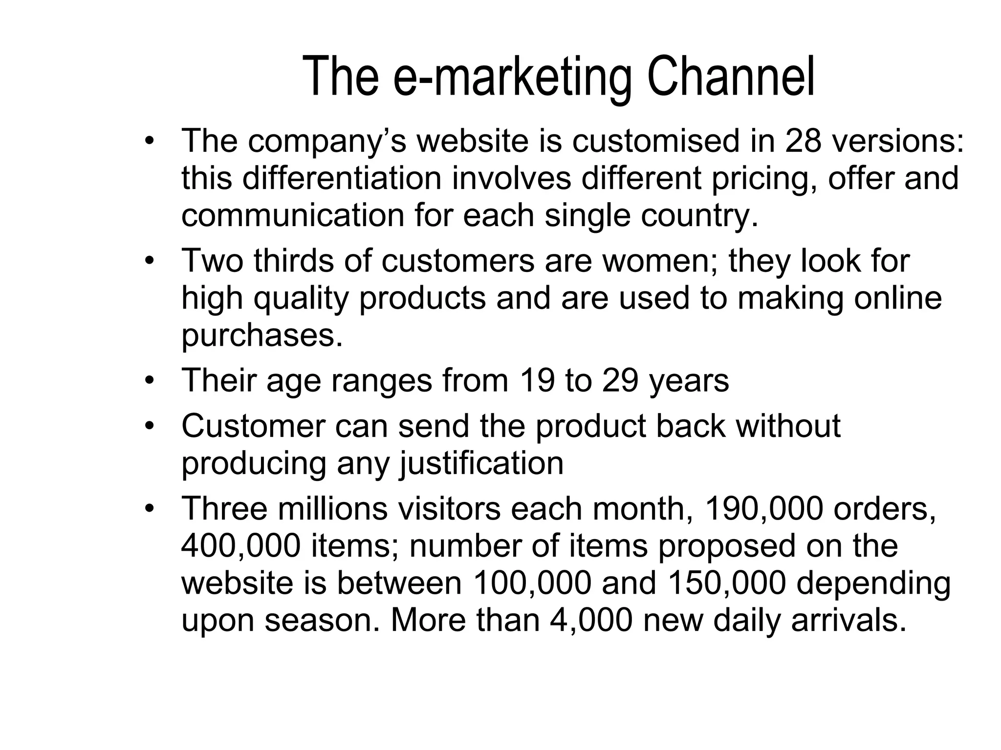 The e-marketing Channel The company’s website is customised in 28 versions: this differentiation involves different pricing, offer and communication for each single country. Two thirds of customers are women; they look for high quality products and are used to making online purchases. Their age ranges from 19 to 29 years  Customer can send the product back without producing any justification Three millions visitors each month, 190,000 orders, 400,000 items; number of items proposed on the website is between 100,000 and 150,000 depending upon season. More than 4,000 new daily arrivals. 