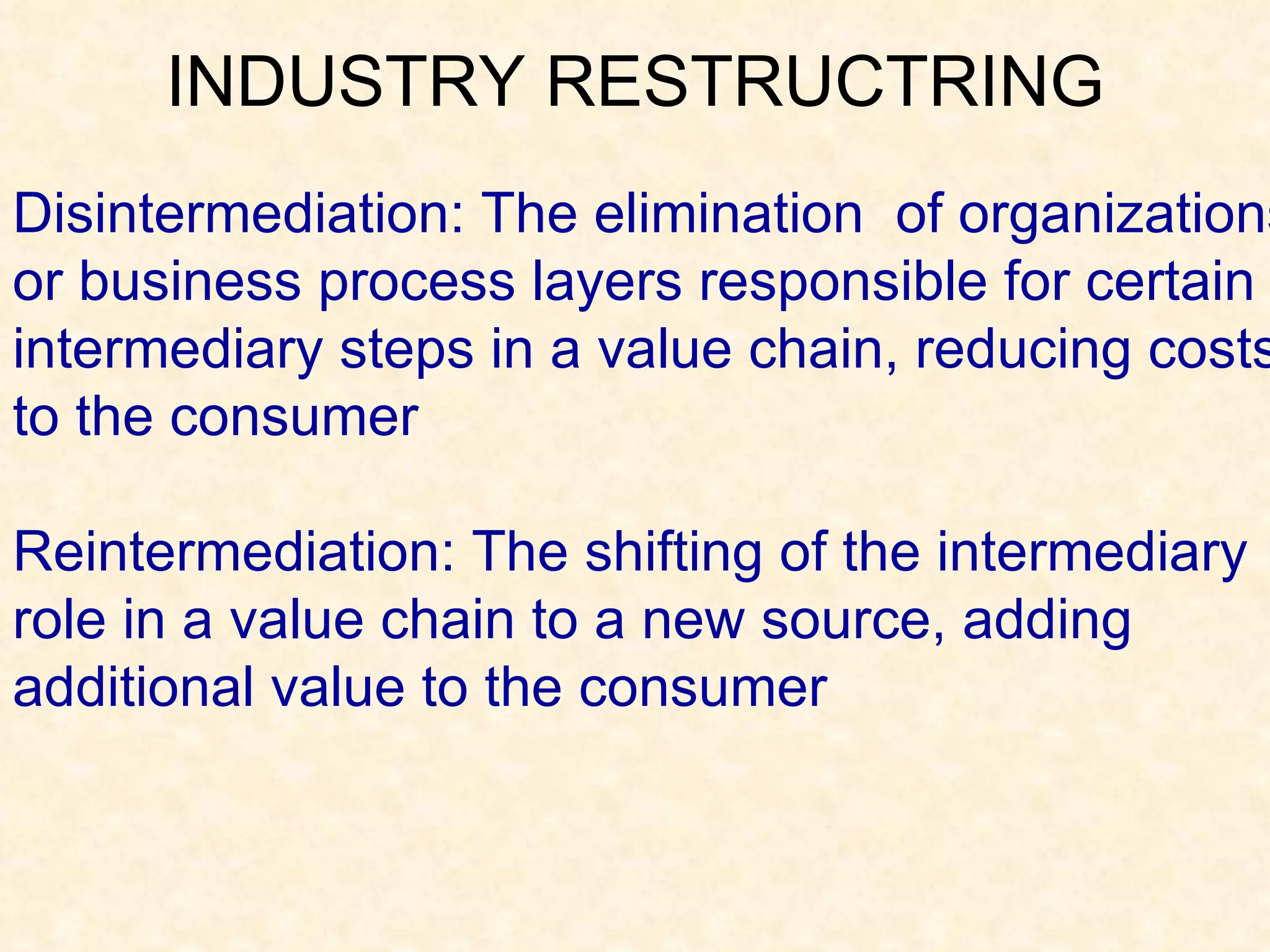 Disintermediation: The elimination  of organizations or business process layers responsible for certain intermediary steps in a value chain, reducing costs to the consumer Reintermediation: The shifting of the intermediary role in a value chain to a new source, adding additional value to the consumer  INDUSTRY RESTRUCTRING 