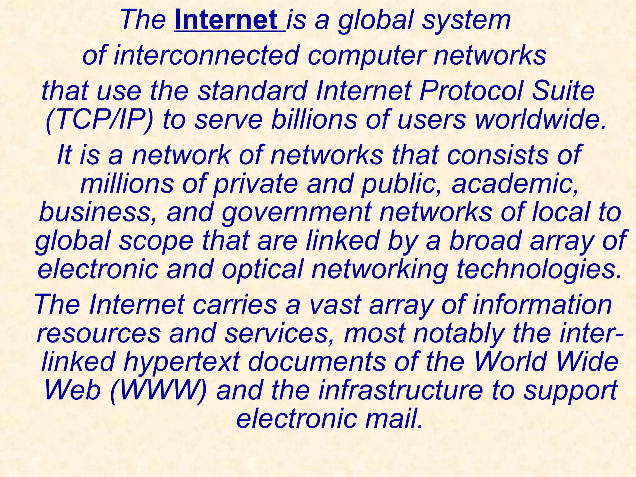 The  Internet   is a global system  of interconnected computer networks  that use the standard Internet Protocol Suite (TCP/IP) to serve billions of users worldwide.  It is a network of networks that consists of millions of private and public, academic, business, and government networks of local to global scope that are linked by a broad array of electronic and optical networking technologies. The Internet carries a vast array of information resources and services, most notably the inter-linked hypertext documents of the World Wide Web (WWW) and the infrastructure to support electronic mail. 