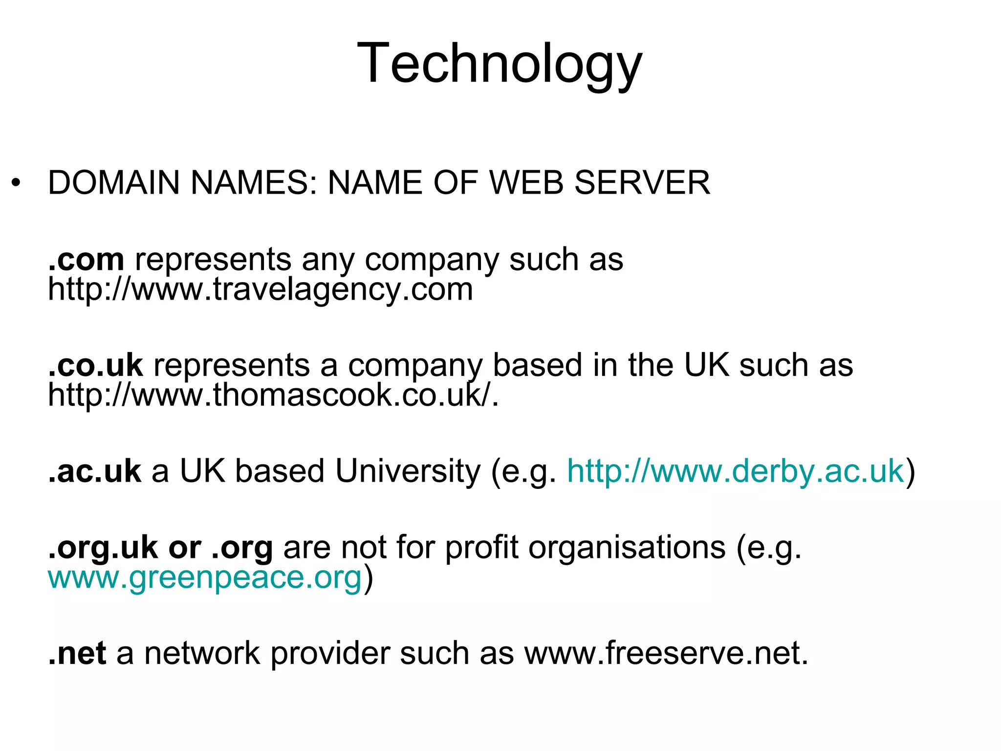 Technology DOMAIN NAMES: NAME OF WEB SERVER .com  represents any company such as http://www.travelagency.com   .co.uk  represents a company based in the UK such as http://www.thomascook.co.uk/.  .ac.uk  a UK based University (e.g.  http://www.derby.ac.uk ) .org.uk or .org  are not for profit organisations (e.g.  www.greenpeace.org ) .net  a network provider such as www.freeserve.net.   