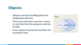 Objects
• Objects are basic building block for
designing programs.
• They may represent a person, a place
or any item that the program must be
handle.
• Every object must be the member of a
particular class
8
 