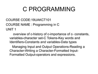 C PROGRAMMING
COURSE CODE:19UAKCT101
COURSE NAME : Programming in C
UNIT 1
overview of c-history of c-importance of c- constants,
variables-character set-C Tokens-Key words and
Identifiers-Constants and variables-Data types
Managing Input and Output Operations-Reading a
Character-Writing a Character-Formatted Input-
Formatted Output-operators and expressions.
 