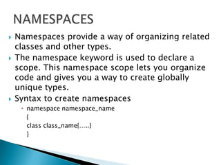    Namespaces provide a way of organizing related
    classes and other types.
   The namespace keyword is used to declare a
    scope. This namespace scope lets you organize
    code and gives you a way to create globally
    unique types.
   Syntax to create namespaces
      namespace namespace_name
       {
       class class_name{…..}
       }
 