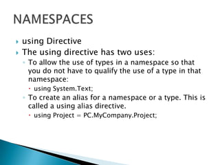    using Directive
   The using directive has two uses:
    ◦ To allow the use of types in a namespace so that
      you do not have to qualify the use of a type in that
      namespace:
      using System.Text;
    ◦ To create an alias for a namespace or a type. This is
      called a using alias directive.
      using Project = PC.MyCompany.Project;
 