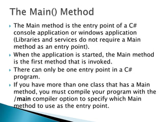    The Main method is the entry point of a C#
    console application or windows application
    (Libraries and services do not require a Main
    method as an entry point).
   When the application is started, the Main method
    is the first method that is invoked.
   There can only be one entry point in a C#
    program.
   If you have more than one class that has a Main
    method, you must compile your program with the
    /main compiler option to specify which Main
    method to use as the entry point.
 