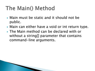    Main must be static and it should not be
    public.
   Main can either have a void or int return type.
   The Main method can be declared with or
    without a string[] parameter that contains
    command-line arguments.
 