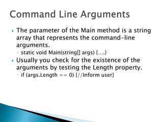    The parameter of the Main method is a string
    array that represents the command-line
    arguments.
    ◦ static void Main(string[] args) {….}
   Usually you check for the existence of the
    arguments by testing the Length property.
    ◦ if (args.Length == 0) {//Inform user}
 