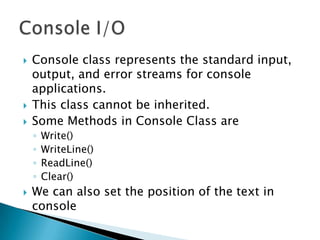    Console class represents the standard input,
    output, and error streams for console
    applications.
   This class cannot be inherited.
   Some Methods in Console Class are
    ◦   Write()
    ◦   WriteLine()
    ◦   ReadLine()
    ◦   Clear()
   We can also set the position of the text in
    console
 