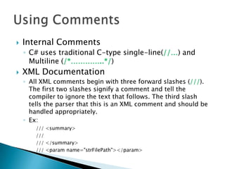    Internal Comments
    ◦ C# uses traditional C-type single-line(//…) and
      Multiline (/*…………..*/)
   XML Documentation
    ◦ All XML comments begin with three forward slashes (///).
      The first two slashes signify a comment and tell the
      compiler to ignore the text that follows. The third slash
      tells the parser that this is an XML comment and should be
      handled appropriately.
    ◦ Ex:
        /// <summary>
        ///
        /// </summary>
        /// <param name="strFilePath"></param>
 