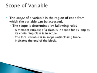 • The scope of a variable is the region of code from
  which the variable can be accessed.
  ◦ The scope is determined by fallowing rules
     A member variable of a class is in scope for as long as
      its containing class is in scope.
     The local variable is in scope until closing brace
      indicates the end of the block.
 