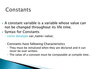    A constant variable is a variable whose value can
    not be changed throughout its life time.
   Syntax for Constants
    ◦ const datatype var_name=value;

    ◦ Constants have fallowing Characteristics
      They must be initialized when they are declared and it can
       never be over written.
      The value of a constant must be computable at compile time .
 