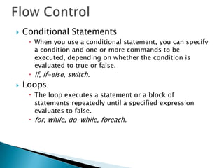    Conditional Statements
      When you use a conditional statement, you can specify
       a condition and one or more commands to be
       executed, depending on whether the condition is
       evaluated to true or false.
      If, if-else, switch.
   Loops
      The loop executes a statement or a block of
       statements repeatedly until a specified expression
       evaluates to false.
      for, while, do-while, foreach.
 
