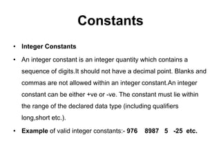 Constants
• Integer Constants
• An integer constant is an integer quantity which contains a
sequence of digits.It should not have a decimal point. Blanks and
commas are not allowed within an integer constant.An integer
constant can be either +ve or -ve. The constant must lie within
the range of the declared data type (including qualifiers
long,short etc.).
• Example of valid integer constants:- 976 8987 5 -25 etc.
 