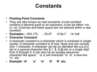 Constants
• Floating Point Constants
• They are also known as real constants. A real constant
contains a decimal point or an exponent. It can be either +ve
or -ve. Commas and blank space are not allowed within a real
constant.
• Examples:– 254.175, -16.47 -0.5e-7 +4.1e8
• Character Constant
• A character constant is a character which is enclosed in single
quotes. A character constant is of size 1byte and can contain
only 1 character. A character can be an alphabet like a,b,A,C
etc or a special character like &,^, $, #,@ etc or a single digit
from 0 through 9. It can also be an escape sequence
character like space ‘ ‘ or a null character ‘o’ or a new line
‘n’ etc.
• Example: ‘A’ ‘a’ ‘ b’ ‘8’ ‘#’ etc.
 