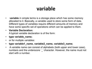 variable
• variable in simple terms is a storage place which has some memory
allocated to it. Basically, a variable used to store some form of data.
Different types of variables require different amounts of memory and
have some specific set of operations which can be applied to them.
• Variable Declaration:
A typical variable declaration is of the form:
• type variable_name;
• or for multiple variables:
• type variable1_name, variable2_name, variable3_name;
• A variable name can consist of alphabets (both upper and lower case),
numbers and the underscore ‘_’ character. However, the name must not
start with a number.
 