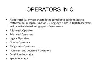 OPERATORS IN C
• An operator is a symbol that tells the compiler to perform specific
mathematical or logical functions. C language is rich in built-in operators
and provides the following types of operators −
• Arithmetic Operators
• Relational Operators
• Logical Operators
• Bitwise Operators
• Assignment Operators
• Increment and decrement operators
• Conditional operator
• Special operator
 
