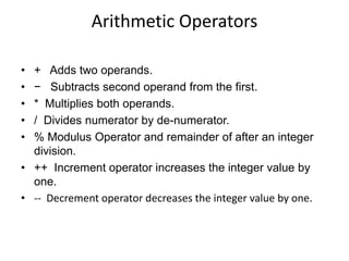 Arithmetic Operators
• + Adds two operands.
• − Subtracts second operand from the first.
• * Multiplies both operands.
• / Divides numerator by de-numerator.
• % Modulus Operator and remainder of after an integer
division.
• ++ Increment operator increases the integer value by
one.
• -- Decrement operator decreases the integer value by one.
 