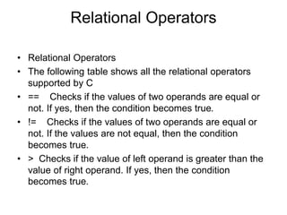 Relational Operators
• Relational Operators
• The following table shows all the relational operators
supported by C
• == Checks if the values of two operands are equal or
not. If yes, then the condition becomes true.
• != Checks if the values of two operands are equal or
not. If the values are not equal, then the condition
becomes true.
• > Checks if the value of left operand is greater than the
value of right operand. If yes, then the condition
becomes true.
 
