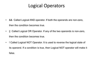 Logical Operators
• && Called Logical AND operator. If both the operands are non-zero,
then the condition becomes true.
• || Called Logical OR Operator. If any of the two operands is non-zero,
then the condition becomes true.
• ! Called Logical NOT Operator. It is used to reverse the logical state of
its operand. If a condition is true, then Logical NOT operator will make it
false.
 